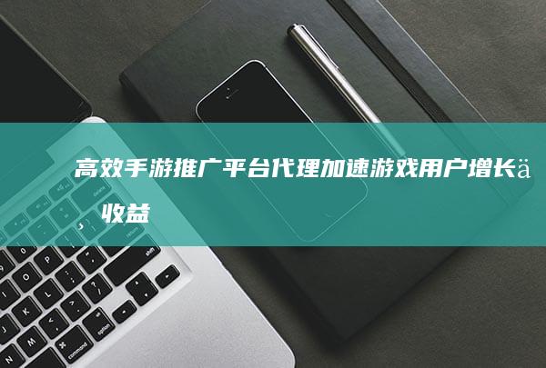 高效手游推广平台代理：加速游戏用户增长与收益